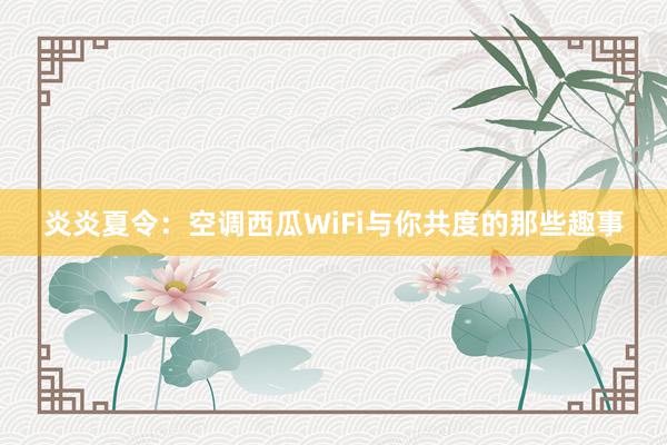 炎炎夏令：空调西瓜WiFi与你共度的那些趣事