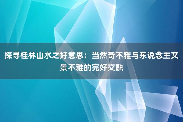 探寻桂林山水之好意思：当然奇不雅与东说念主文景不雅的完好交融